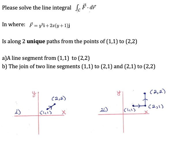 Please solve the line integral Se F - dĩ
In where: F = yi+2x(y+1)j
Is along 2 unique paths from the points of (1,1) to (2,2)
a)A line segment from (1,1) to (2,2)
b) The join of two line segments (1,1) to (2,1) and (2,1) to (2,2)
ca,a)
(2,2)
C2っ)
i)
Cい)
てい)
