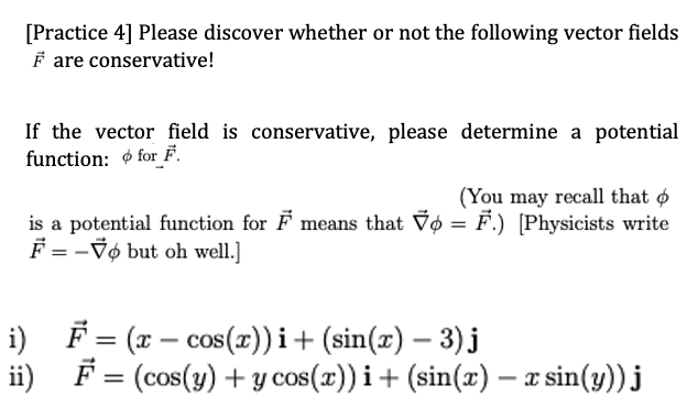 [Practice 4] Please discover whether or not the following vector fields
F are conservative!
If the vector field is conservative, please determine a potential
function: for F.
(You may recall that o
is a potential function for F means that Vo = F.) [Physicists write
F = -Vø but oh well.]
i) F = (x – cos(x))i+ (sin(x) – 3) j
ii)
F = (cos(y) + y cos(x)) i+ (sin(x) – x sin(y))j
