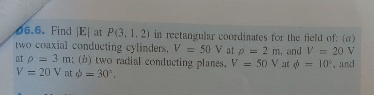 6.6. Find |E| at P(3, 1, 2) in rectangular coordinates for the field of: (a)
two coaxial conducting cylinders, V = 50 V at p = 2 m, and V = 20 V
at p = 3 m; (b) two radial conducting planes, V
V = 20 V at o = 30°.
%3D
50 V at
10°, and
%3D
%3D
%3D
