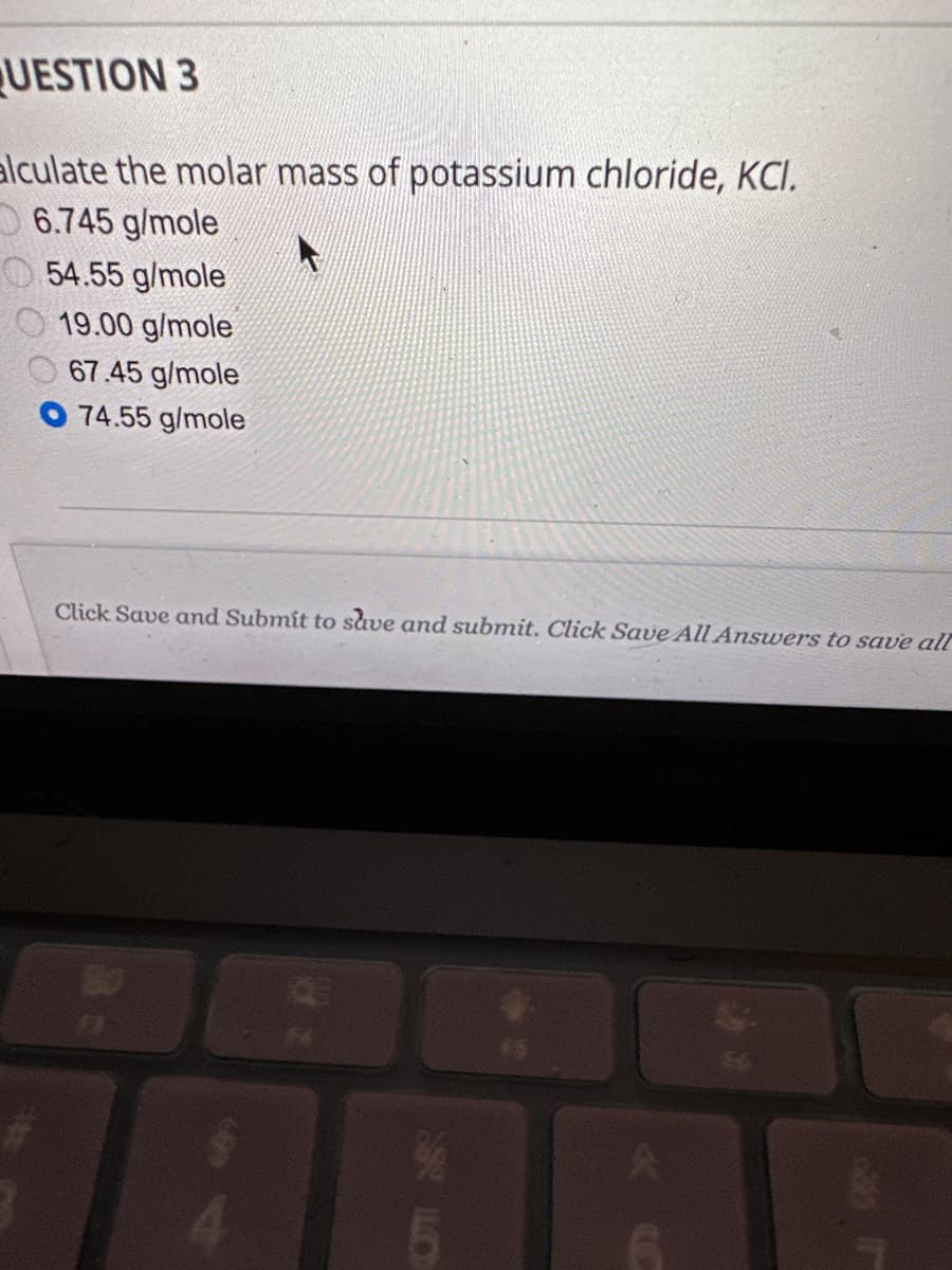 UESTION 3
alculate the molar mass of potassium chloride, KCI.
6.745 g/mole
54.55 g/mole
19.00 g/mole
67.45 g/mole
74.55 g/mole
Click Save and Submit to save and submit. Click Save All Answers to save all
FI
SLO