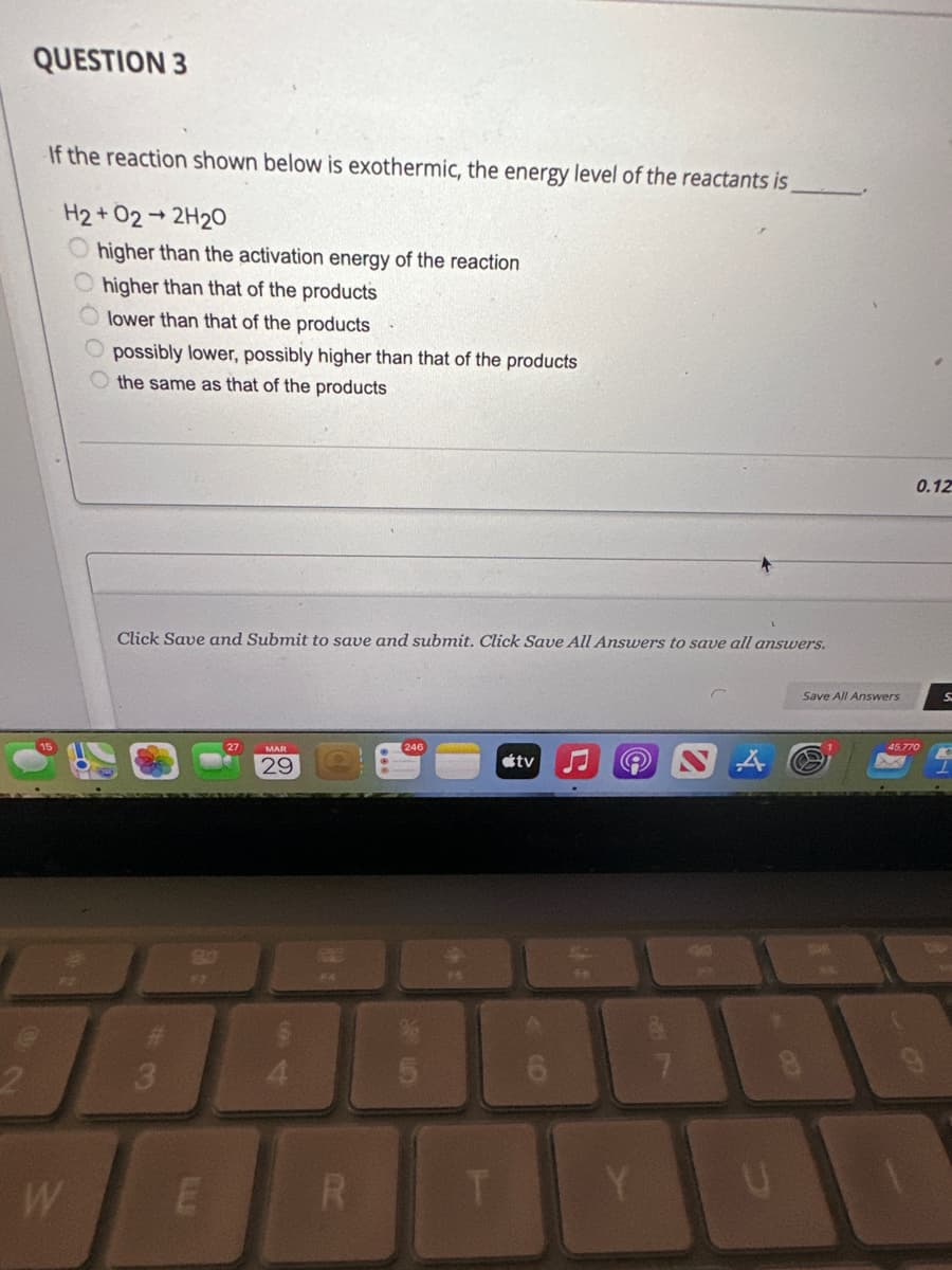 2
QUESTION 3
If the reaction shown below is exothermic, the energy level of the reactants is
H2+02-2H2O
higher than the activation energy of the reaction
higher than that of the products
lower than that of the products
W
possibly lower, possibly higher than that of the products
the same as that of the products
Click Save and Submit to save and submit. Click Save All Answers to save all answers.
80
FI
E
29
FA
R
246
45
T
tv
()
e
Y
7
Save All Answers
0.12
45.770
S
10