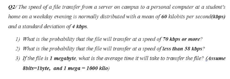 Q2/ The speed of a file transfer from a server on campus to a personal computer at a student's
home on a weekday evening is normally distributed with a mean of 60 kilobits per second(kbps)
and a standard deviation of 4 kbps.
1) What is the probability that the file will transfer at a speed of 70 kbps or more?
2) What is the probability that the file will transfer at a speed of less than 58 kbps?
3) If the file is 1 megabyte, what is the average time it will take to transfer the file? (Assume
8bits=1byte, and 1 mega = 1000 kilo)
