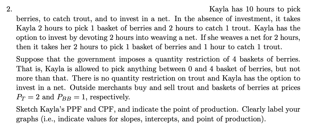 2.
Kayla has 10 hours to pick
berries, to catch trout, and to invest in a net. In the absence of investment, it takes
Kayla 2 hours to pick 1 basket of berries and 2 hours to catch 1 trout. Kayla has the
option to invest by devoting 2 hours into weaving a net. If she weaves a net for 2 hours,
then it takes her 2 hours to pick 1 basket of berries and 1 hour to catch 1 trout.
Suppose that the government imposes a quantity restriction of 4 baskets of berries.
That is, Kayla is allowed to pick anything between 0 and 4 basket of berries, but not
more than that. There is no quantity restriction on trout and Kayla has the option to
invest in a net. Outside merchants buy and sell trout and baskets of berries at prices
PT = 2 and PBB 1, respectively.
=
Sketch Kayla's PPF and CPF, and indicate the point of production. Clearly label your
graphs (i.e., indicate values for slopes, intercepts, and point of production).