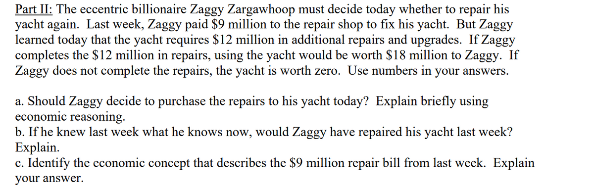 Part II: The eccentric billionaire Zaggy Zargawhoop must decide today whether to repair his
yacht again. Last week, Zaggy paid $9 million to the repair shop to fix his yacht. But Zaggy
learned today that the yacht requires $12 million in additional repairs and upgrades. If Zaggy
completes the $12 million in repairs, using the yacht would be worth $18 million to Zaggy. If
Zaggy does not complete the repairs, the yacht is worth zero. Use numbers in your answers.
a. Should Zaggy decide to purchase the repairs to his yacht today? Explain briefly using
economic reasoning.
b. If he knew last week what he knows now, would Zaggy have repaired his yacht last week?
Explain.
c. Identify the economic concept that describes the $9 million repair bill from last week. Explain
your answer.

