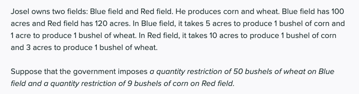 Josel owns two fields: Blue field and Red field. He produces corn and wheat. Blue field has 100
acres and Red field has 120 acres. In Blue field, it takes 5 acres to produce 1 bushel of corn and
1 acre to produce 1 bushel of wheat. In Red field, it takes 10 acres to produce 1 bushel of corn
and 3 acres to produce 1 bushel of wheat.
Suppose that the government imposes a quantity restriction of 50 bushels of wheat on Blue
field and a quantity restriction of 9 bushels of corn on Red field.