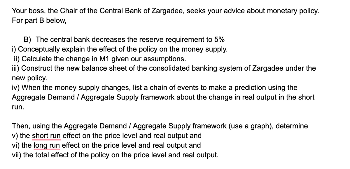 Your boss, the Chair of the Central Bank of Zargadee, seeks your advice about monetary policy.
For part B below,
B) The central bank decreases the reserve requirement to 5%
i) Conceptually explain the effect of the policy on the money supply.
ii) Calculate the change in M1 given our assumptions.
iii) Construct the new balance sheet of the consolidated banking system of Zargadee under the
new policy.
iv) When the money supply changes, list a chain of events to make a prediction using the
Aggregate Demand / Aggregate Supply framework about the change in real output in the short
run.
Then, using the Aggregate Demand / Aggregate Supply framework (use a graph), determine
v) the short run effect on the price level and real output and
vi) the long run effect on the price level and real output and
vii) the total effect of the policy on the price level and real output.
