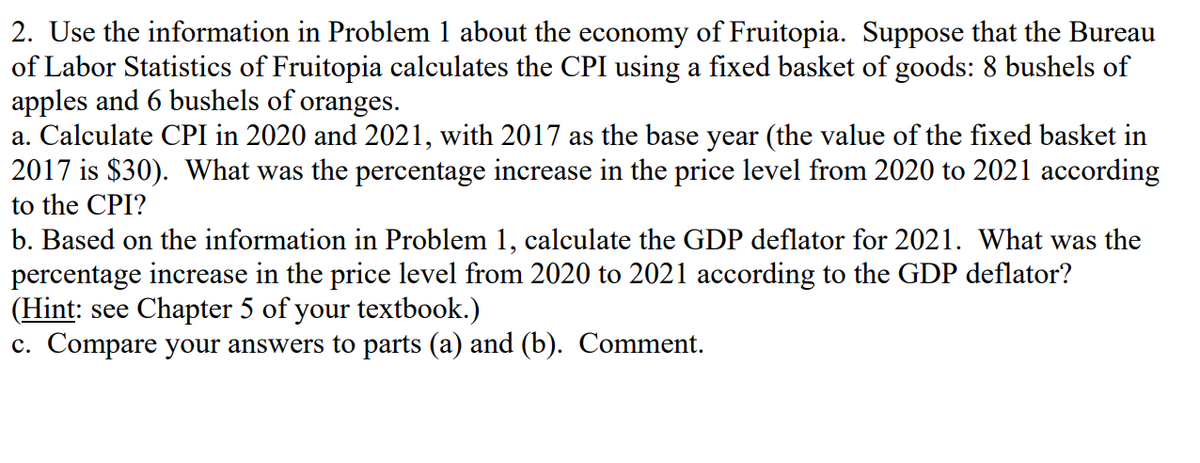 2. Use the information in Problem 1 about the economy of Fruitopia. Suppose that the Bureau
of Labor Statistics of Fruitopia calculates the CPI using a fixed basket of goods: 8 bushels of
apples and 6 bushels of oranges.
a. Calculate CPI in 2020 and 2021, with 2017 as the base year (the value of the fixed basket in
2017 is $30). What was the percentage increase in the price level from 2020 to 2021 according
to the CPI?
b. Based on the information in Problem 1, calculate the GDP deflator for 2021. What was the
percentage increase in the price level from 2020 to 2021 according to the GDP deflator?
(Hint: see Chapter 5 of your textbook.)
c. Compare your answers to parts (a) and (b). Comment.
