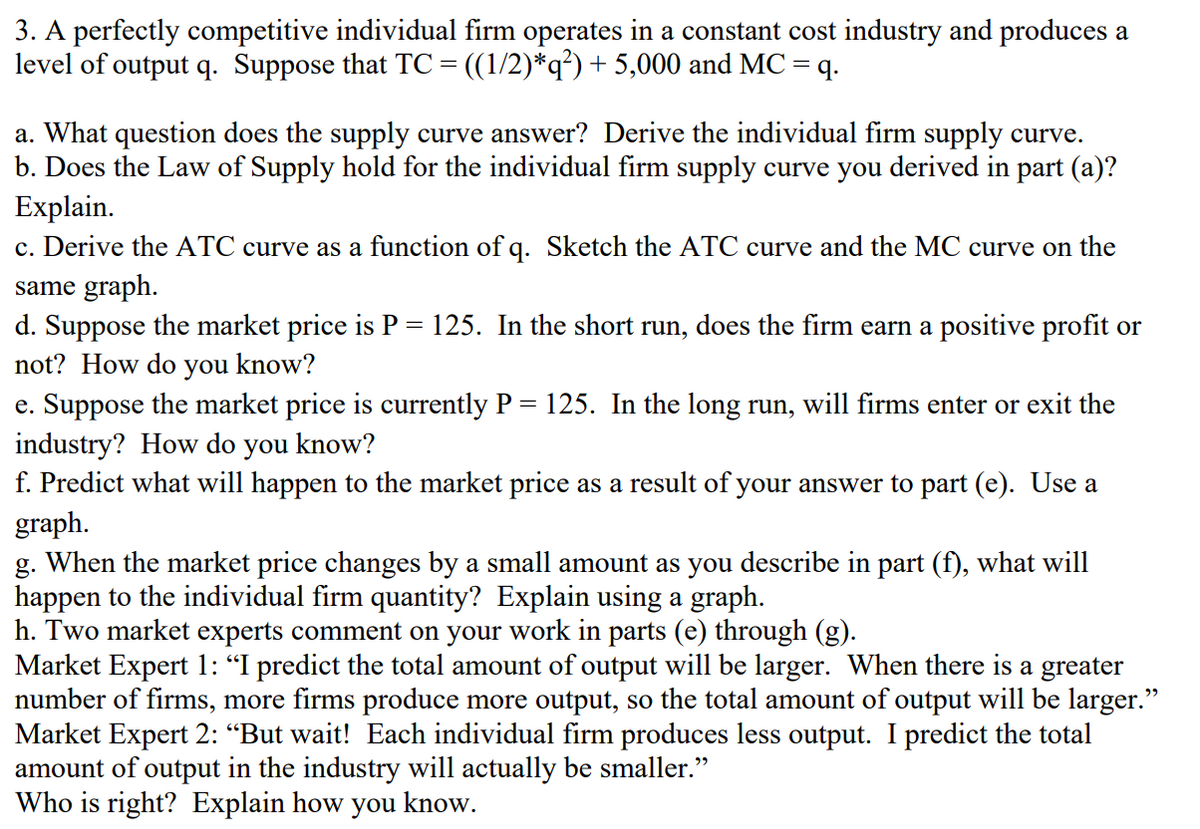 3. A perfectly competitive individual firm operates in a constant cost industry and produces a
level of output q. Suppose that TC= ((1/2)*q?) + 5,000 and MC = q.
a. What question does the supply curve answer? Derive the individual firm supply curve.
b. Does the Law of Supply hold for the individual firm supply curve you derived in part (a)?
Explain.
c. Derive the ATC curve as a function of q. Sketch the ATC curve and the MC curve on the
same graph.
d. Suppose the market price is P = 125. In the short run, does the firm earn a positive profit or
not? How do you know?
e. Suppose the market price is currently P = 125. In the long run, will firms enter or exit the
industry? How do you know?
f. Predict what will happen to the market price as a result of your answer to part (e). Use a
graph.
g. When the market price changes by a small amount as you describe in part (f), what will
happen to the individual firm quantity? Explain using a graph.
h. Two market experts comment on your work in parts (e) through (g).
Market Expert 1: “I predict the total amount of output will be larger. When there is a greater
number of firms, more firms produce more output, so the total amount of output will be larger."
Market Expert 2: “But wait! Each individual firm produces less output. I predict the total
amount of output in the industry will actually be smaller."
Who is right? Explain how you know.
