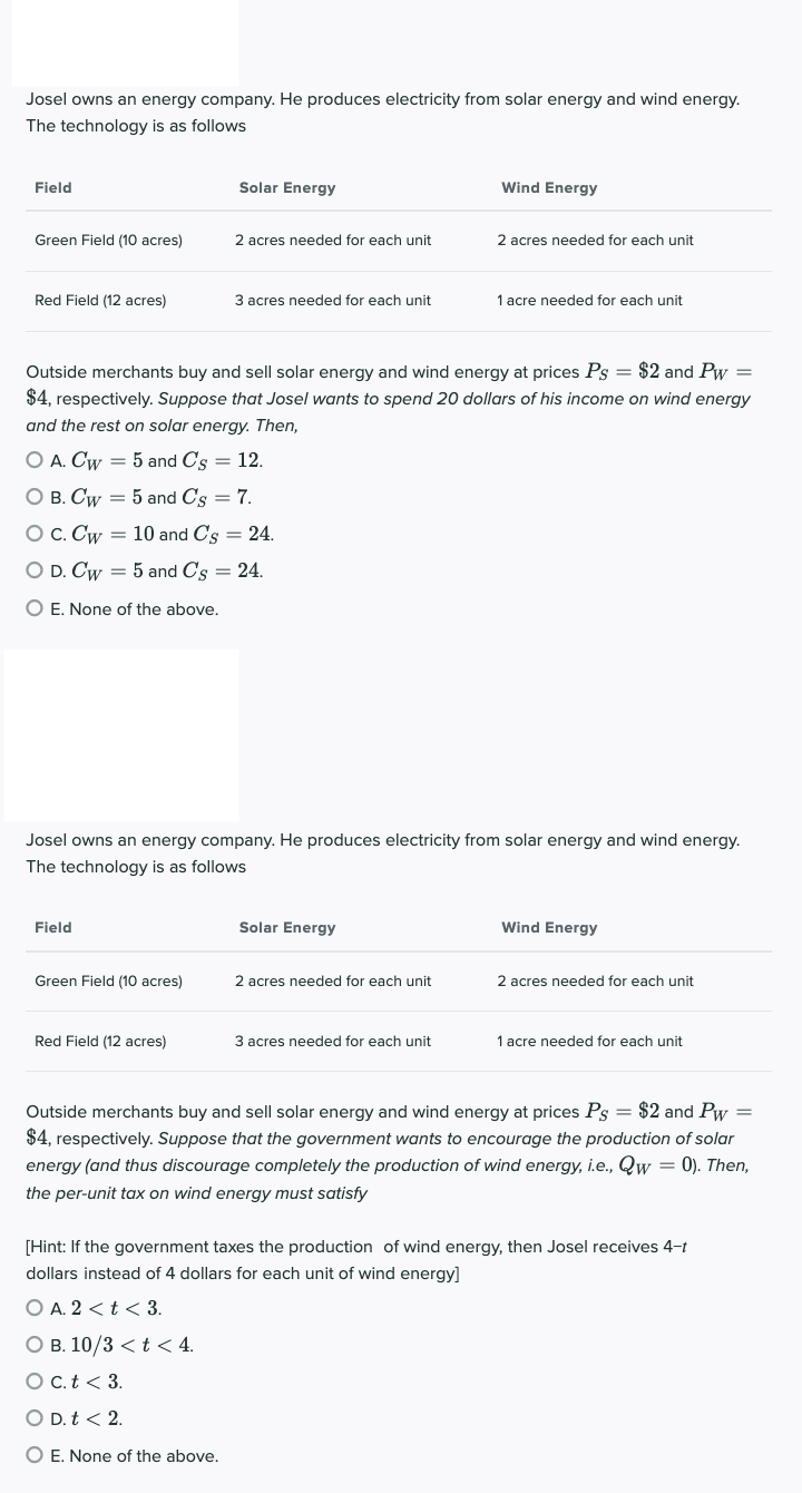 Josel owns an energy company. He produces electricity from solar energy and wind energy.
The technology is as follows
Field
Green Field (10 acres)
Red Field (12 acres)
Field
Solar Energy
O A. Cw = 5 and C's = 12.
O B. Cw = 5 and C's = 7.
O C. Cw = 10 and Cs = 24.
O D. Cw = 5 and C's = 24.
O E. None of the above.
Green Field (10 acres)
2 acres needed for each unit
Red Field (12 acres)
3 acres needed for each unit
Outside merchants buy and sell solar energy and wind energy at prices Ps= $2 and Pw=
$4, respectively. Suppose that Josel wants to spend 20 dollars of his income on wind energy
and the rest on solar energy. Then,
Josel owns an energy company. He produces electricity from solar energy and wind energy.
The technology is as follows
O B. 10/3 < t < 4.
O c. t < 3.
O D. t < 2.
O E. None of the above.
Solar Energy
Wind Energy
2 acres needed for each unit
2 acres needed for each unit
3 acres needed for each unit
1 acre needed for each unit
Wind Energy
2 acres needed for each unit
1 acre needed for each unit
Outside merchants buy and sell solar energy and wind energy at prices Ps = $2 and Pw =
$4, respectively. Suppose that the government wants to encourage the production of solar
energy (and thus discourage completely the production of wind energy, i.e., Qw = 0). Then,
the per-unit tax on wind energy must satisfy
[Hint: If the government taxes the production of wind energy, then Josel receives 4-t
dollars instead of 4 dollars for each unit of wind energy]
O A. 2 < t < 3.