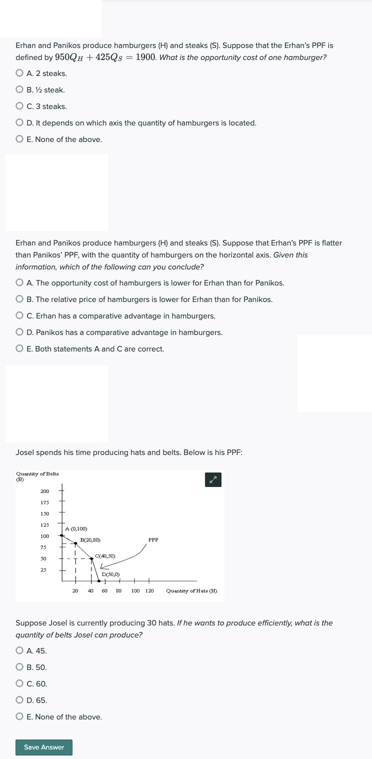 Erhan and Panikos produce hamburgers (H) and steaks (S). Suppose that the Erhan's PPF is
defined by 950QH+425Qs = 1900. What is the opportunity cost of one hamburger?
O A. 2 steaks.
OB. 12 steak.
O C. 3 steaks.
O D. It depends on which axis the quantity of hamburgers is located.
O E. None of the above.
Erhan and Panikos produce hamburgers (H) and steaks (S). Suppose that Erhan's PPF is flatter
than Panikos' PPF, with the quantity of hamburgers on the horizontal axis. Given this
information, which of the following can you conclude?
O A. The opportunity cost of hamburgers is lower for Erhan than for Panikos.
O B. The relative price of hamburgers is lower for Erhan than for Panikos.
O C. Erhan has a comparative advantage in hamburgers.
O D. Panikos has a comparative advantage in hamburgers.
O E. Both statements A and C are correct.
Josel spends his time producing hats and belts. Below is his PPF:
Quantity of Belts
(B)
200
175
150
125
100
75
50
25
A (0,100)
1
+ I
Save Answer
20
B(20,80)
C(40,50)
D(50,0)
PPF
40 60 80 100 120 Quantity of Hats (H)
Suppose Josel is currently producing 30 hats. If he wants to produce efficiently, what is the
quantity of belts Josel can produce?
O A. 45.
O B. 50.
O C. 60.
O D. 65.
O E. None of the above.