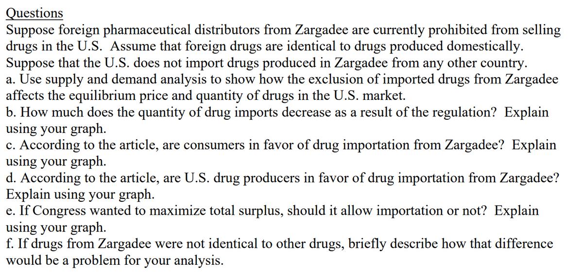 Questions
Suppose foreign pharmaceutical distributors from Zargadee are currently prohibited from selling
drugs in the U.S. Assume that foreign drugs are identical to drugs produced domestically.
Suppose that the U.S. does not import drugs produced in Zargadee from any other country.
a. Use supply and demand analysis to show how the exclusion of imported drugs from Zargadee
affects the equilibrium price and quantity of drugs in the U.S. market.
b. How much does the quantity of drug imports decrease as a result of the regulation? Explain
using your graph.
c. According to the article, are consumers in favor of drug importation from Zargadee? Explain
using your graph.
d. According to the article, are U.S. drug producers in favor of drug importation from Zargadee?
Explain using your graph.
e. If Congress wanted to maximize total surplus, should it allow importation or not? Explain
using your graph.
f. If drugs from Zargadee were not identical to other drugs, briefly describe how that difference
would be a problem for your analysis.
