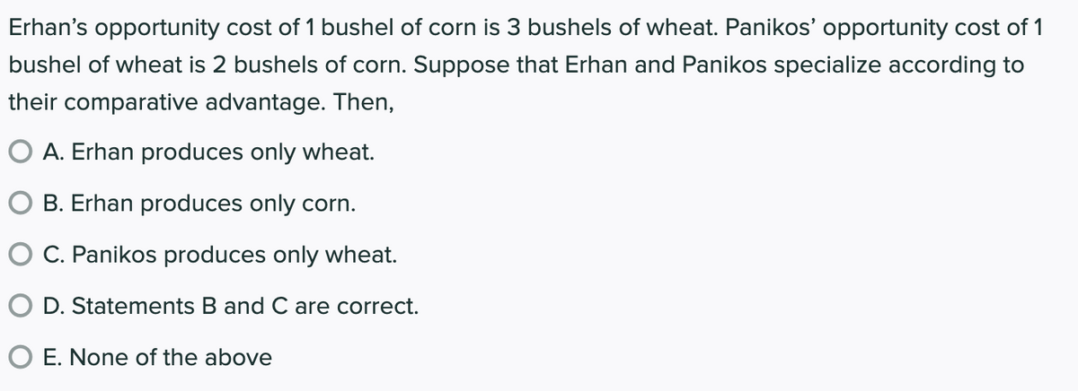 Erhan's opportunity cost of 1 bushel of corn is 3 bushels of wheat. Panikos' opportunity cost of 1
bushel of wheat is 2 bushels of corn. Suppose that Erhan and Panikos specialize according to
their comparative advantage. Then,
O A. Erhan produces only wheat.
O B. Erhan produces only corn.
C. Panikos produces only wheat.
D. Statements B and C are correct.
O E. None of the above