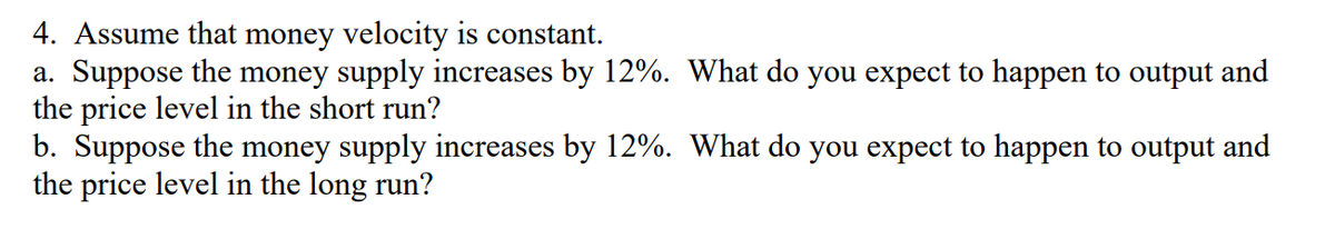 4. Assume that money velocity is constant.
a. Suppose the money supply increases by 12%. What do you expect to happen to output and
the price level in the short run?
b. Suppose the money supply increases by 12%. What do you expect to happen to output and
the price level in the long run?
