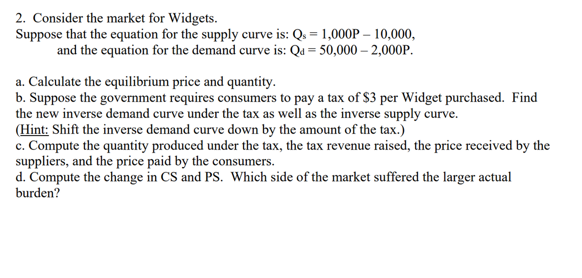 2. Consider the market for Widgets.
Suppose that the equation for the supply curve is: Qs = 1,000P – 10,000,
and the equation for the demand curve is: Qd = 50,000 – 2,000P.
a. Calculate the equilibrium price and quantity.
b. Suppose the government requires consumers to pay a tax of $3 per Widget purchased. Find
the new inverse demand curve under the tax as well as the inverse supply curve.
(Hint: Shift the inverse demand curve down by the amount of the tax.)
c. Compute the quantity produced under the tax, the tax revenue raised, the price received by the
suppliers, and the price paid by the consumers.
d. Compute the change in CS and PS. Which side of the market suffered the larger actual
burden?
