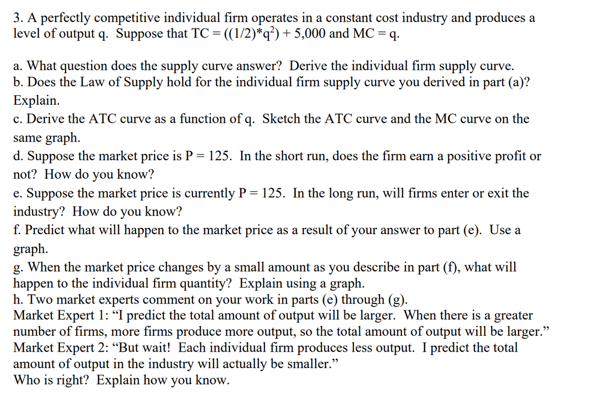3. A perfectly competitive individual firm operates in a constant cost industry and produces a
level of output q. Suppose that TC= ((1/2)*q?) + 5,000 and MC = q.
a. What question does the supply curve answer? Derive the individual firm supply curve.
b. Does the Law of Supply hold for the individual firm supply curve you derived in part (a)?
Explain.
c. Derive the ATC curve as a function of q. Sketch the ATC curve and the MC curve on the
same graph.
d. Suppose the market price is P = 125. In the short run, does the firm earn a positive profit or
not? How do you know?
e. Suppose the market price is currently P = 125. In the long run, will firms enter or exit the
industry? How do you know?
f. Predict what will happen to the market price as a result of your answer to part (e). Use a
graph.
g. When the market price changes by a small amount as you describe in part (f), what will
happen to the individual firm quantity? Explain using a graph.
h. Two market experts comment on your work in parts (e) through (g).
Market Expert 1: "I predict the total amount of output will be larger. When there is a greater
number of firms, more firms produce more output, so the total amount of output will be larger."
Market Expert 2: “But wait! Each individual firm produces less output. I predict the total
amount of output in the industry will actually be smaller."
Who is right? Explain how you know.
