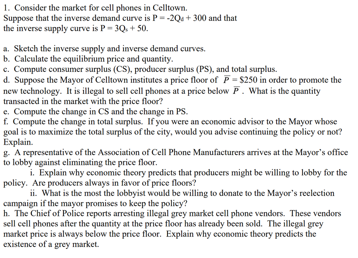 1. Consider the market for cell phones in Celltown.
Suppose that the inverse demand curve is P = -2Qd + 300 and that
the inverse supply curve is P = 3Qs + 50.
a. Sketch the inverse supply and inverse demand curves.
b. Calculate the equilibrium price and quantity.
c. Compute consumer surplus (CS), producer surplus (PS), and total surplus.
d. Suppose the Mayor of Celltown institutes a price floor of P = $250 in order to promote the
new technology. It is illegal to sell cell phones at a price below P. What is the quantity
transacted in the market with the price floor?
e. Compute the change in CS and the change in PS.
f. Compute the change in total surplus. If you were an economic advisor to the Mayor whose
goal is to maximize the total surplus of the city, would you advise continuing the policy or not?
Explain.
g. A representative of the Association of Cell Phone Manufacturers arrives at the Mayor's office
to lobby against eliminating the price floor.
i. Explain why economic theory predicts that producers might be willing to lobby for the
policy. Are producers always in favor of price floors?
ii. What is the most the lobbyist would be willing to donate to the Mayor's reelection
campaign if the mayor promises to keep the policy?
h. The Chief of Police reports arresting illegal grey market cell phone vendors. These vendors
sell cell phones after the quantity at the price floor has already been sold. The illegal grey
market price is always below the price floor. Explain why economic theory predicts the
existence of a grey market.
