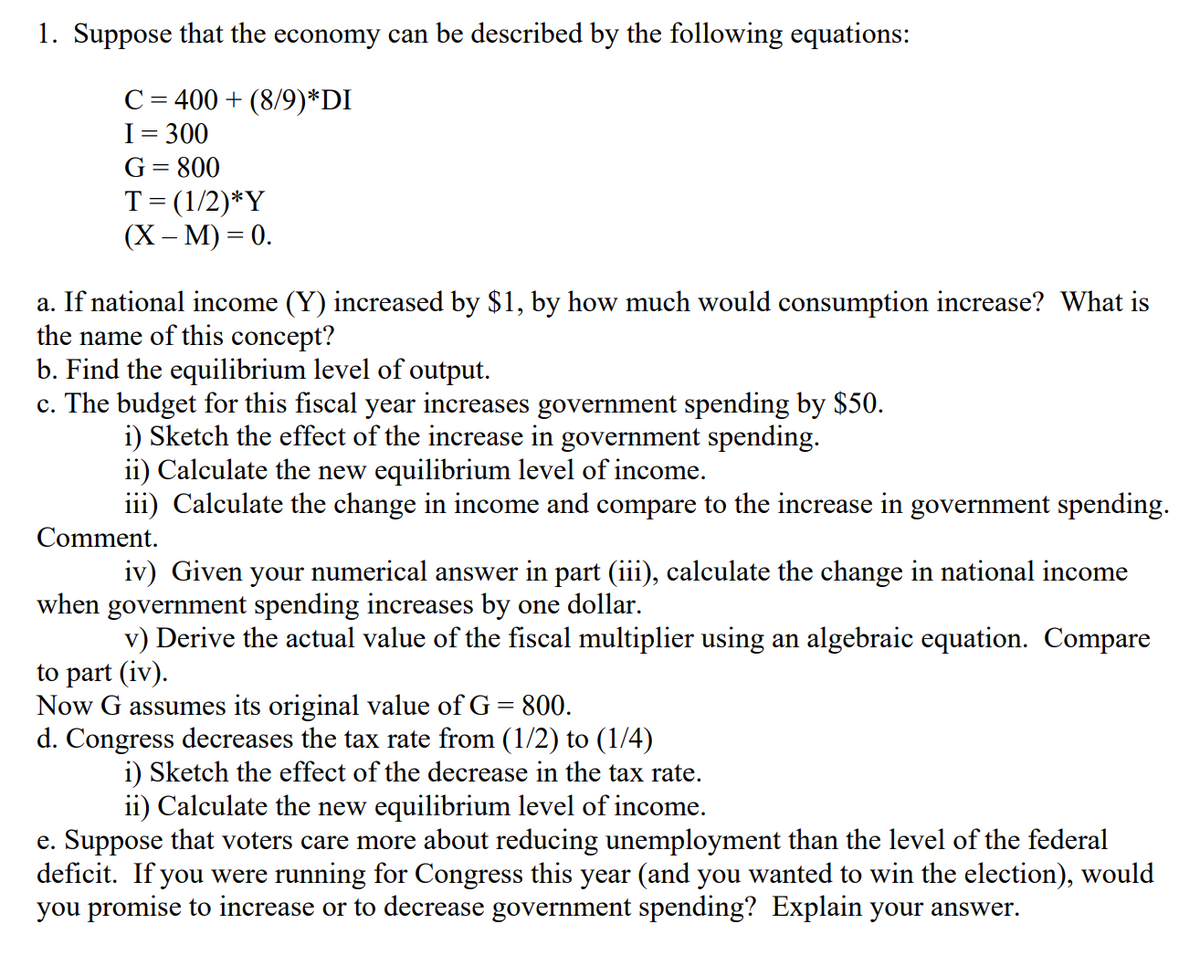 1. Suppose that the economy can be described by the following equations:
C= 400 + (8/9)*DI
I= 300
G= 800
T=(1/2)*Y
(X -М) 3 0.
a. If national income (Y) increased by $1, by how much would consumption increase? What is
the name of this concept?
b. Find the equilibrium level of output.
c. The budget for this fiscal year increases government spending by $50.
i) Sketch the effect of the increase in government spending.
ii) Calculate the new equilibrium level of income.
iii) Calculate the change in income and compare to the increase in government spending.
Comment.
iv) Given your numerical answer in part (iii), calculate the change in national income
when government spending increases by one dollar.
v) Derive the actual value of the fiscal multiplier using an algebraic equation. Compare
to part (iv).
Now G assumes its original value of G = 800.
d. Congress decreases the tax rate from (1/2) to (1/4)
i) Sketch the effect of the decrease in the tax rate.
ii) Calculate the new equilibrium level of income.
e. Suppose that voters care more about reducing unemployment than the level of the federal
deficit. If you were running for Congress this year (and you wanted to win the election), would
you promise to increase or to decrease government spending? Explain your answer.
