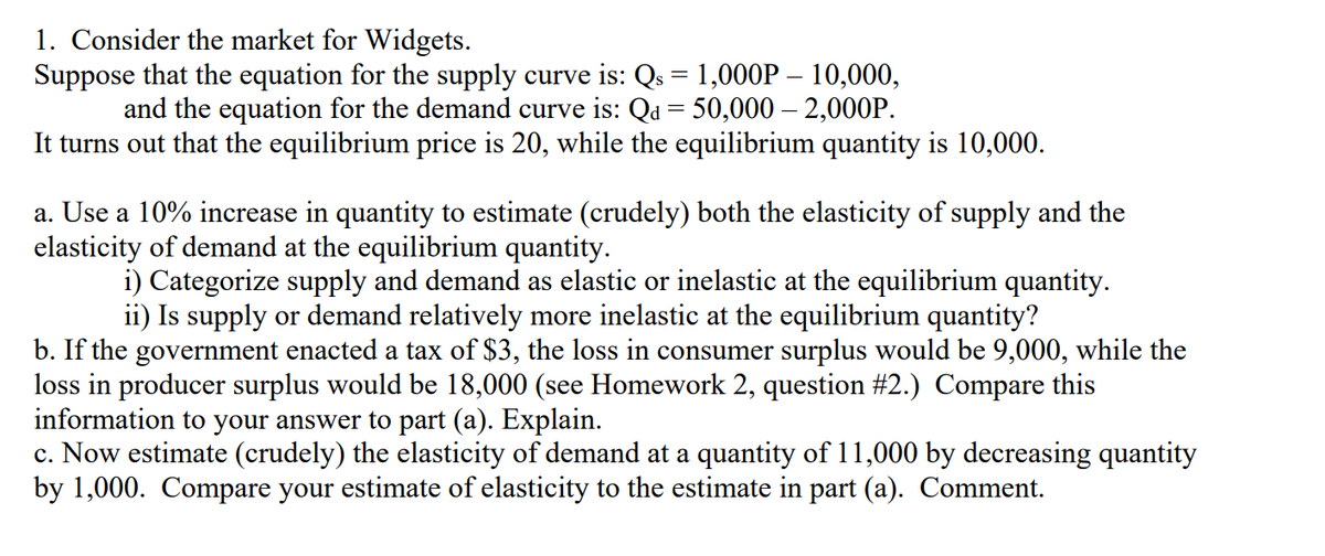 1. Consider the market for Widgets.
Suppose that the equation for the supply curve is: Qs = 1,000P – 10,000,
and the equation for the demand curve is: Qa = 50,000 – 2,000P.
It turns out that the equilibrium price is 20, while the equilibrium quantity is 10,000.
a. Use a 10% increase in quantity to estimate (crudely) both the elasticity of supply and the
elasticity of demand at the equilibrium quantity.
i) Categorize supply and demand as elastic or inelastic at the equilibrium quantity.
ii) Is supply or demand relatively more inelastic at the equilibrium quantity?
b. If the government enacted a tax of $3, the loss in consumer surplus would be 9,000, while the
loss in producer surplus would be 18,000 (see Homework 2, question #2.) Compare this
information to your answer to part (a). Explain.
c. Now estimate (crudely) the elasticity of demand at a quantity of 11,000 by decreasing quantity
by 1,000. Compare your estimate of elasticity to the estimate in part (a). Comment.
