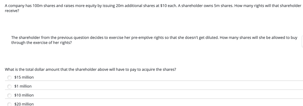 A company has 100m shares and raises more equity by issuing 20m additional shares at $10 each. A shareholder owns 5m shares. How many rights will that shareholder
receive?
The shareholder from the previous question decides to exercise her pre-emptive rights so that she doesn't get diluted. How many shares will she be allowed to buy
through the exercise of her rights?
What is the total dollar amount that the shareholder above will have to pay to acquire the shares?
$15 million
$1 million
$10 million
$20 million
