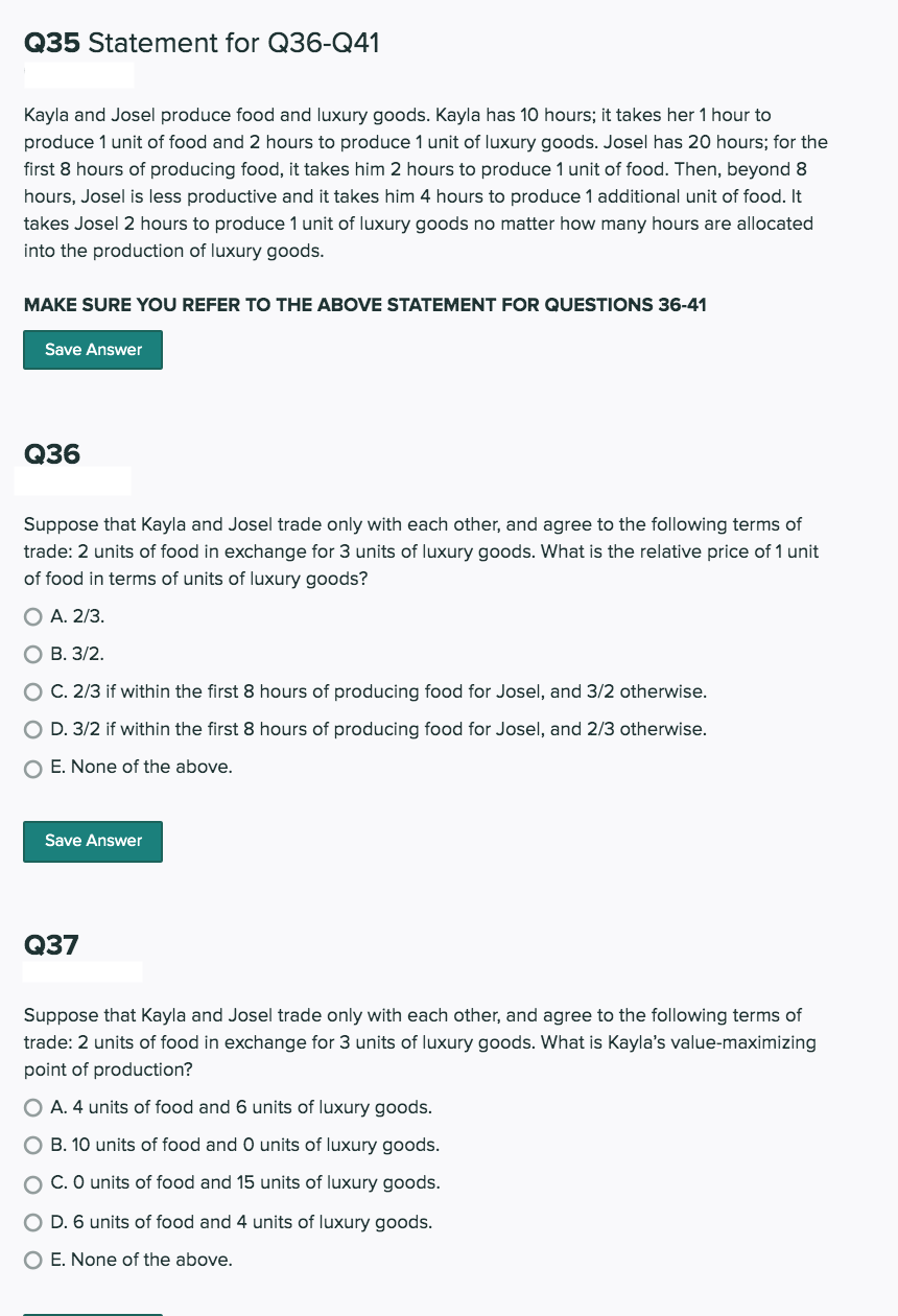 Q35 Statement for Q36-Q41
Kayla and Josel produce food and luxury goods. Kayla has 10 hours; it takes her 1 hour to
produce 1 unit of food and 2 hours to produce 1 unit of luxury goods. Josel has 20 hours; for the
first 8 hours of producing food, it takes him 2 hours to produce 1 unit of food. Then, beyond 8
hours, Josel is less productive and it takes him 4 hours to produce 1 additional unit of food. It
takes Josel 2 hours to produce 1 unit of luxury goods no matter how many hours are allocated
into the production of luxury goods.
MAKE SURE YOU REFER TO THE ABOVE STATEMENT FOR QUESTIONS 36-41
Save Answer
Q36
Suppose that Kayla and Josel trade only with each other, and agree to the following terms of
trade: 2 units of food in exchange for 3 units of luxury goods. What is the relative price of 1 unit
of food in terms of units of luxury goods?
O A. 2/3.
O B. 3/2.
O C. 2/3 if within the first 8 hours of producing food for Josel, and 3/2 otherwise.
O D. 3/2 if within the first 8 hours of producing food for Josel, and 2/3 otherwise.
O E. None of the above.
Save Answer
Q37
Suppose that Kayla and Josel trade only with each other, and agree to the following terms of
trade: 2 units of food in exchange for 3 units of luxury goods. What is Kayla's value-maximizing
point of production?
O A. 4 units of food and 6 units of luxury goods.
B. 10 units of food and 0 units of luxury goods.
C. O units of food and 15 units of luxury goods.
O D. 6 units of food and 4 units of luxury goods.
O E. None of the above.