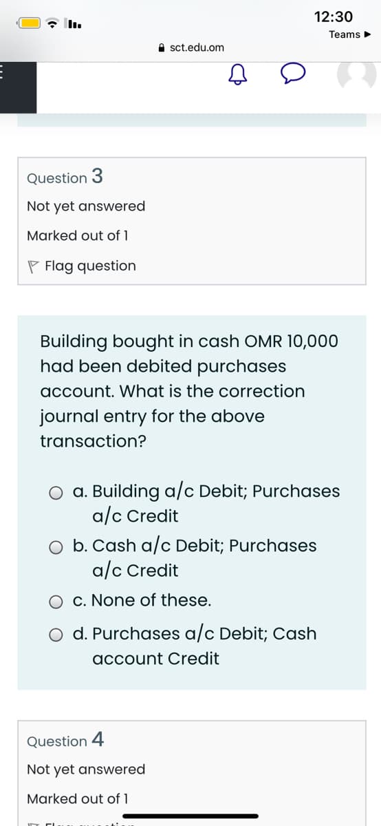 12:30
Teams>
A sct.edu.om
Question 3
Not yet answered
Marked out of 1
P Flag question
Building bought in cash OMR 10,000
had been debited purchases
account. What is the correction
journal entry for the above
transaction?
a. Building a/c Debit; Purchases
a/c Credit
b. Cash a/c Debit; Purchases
a/c Credit
c. None of these.
O d. Purchases a/c Debit; Cash
account Credit
Question 4
Not yet answered
Marked out of 1

