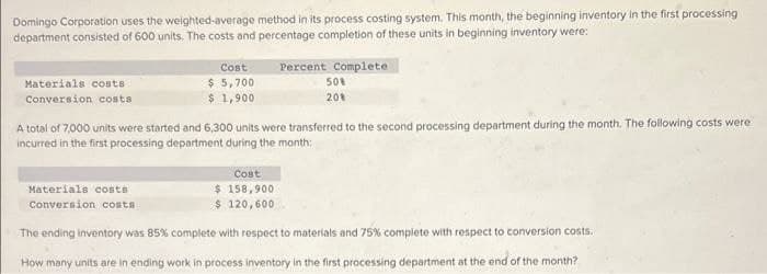 Domingo Corporation uses the weighted-average method in its process costing system. This month, the beginning inventory in the first processing
department consisted of 600 units. The costs and percentage completion of these units in beginning inventory were:
Cost
Percent Complete
$ 5,700
$ 1,900
Materials costs
50%
Conversion costs
201
A total of 7,000 units were started and 6,300 units were transferred to the second processing department during the month. The following costs were
incurred in the first processing department during the month:
Cost
Materials costs
$ 158,900
$ 120,600
Conversion COsts
The ending inventory was 85% complete with respect to materials and 75% compiete with respect to conversion costs.
How many units are in ending work in process inventory in the first processing department at the end of the month?

