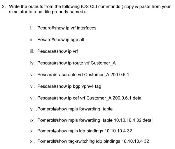 2. Write the outputs from the following IOS CLI commands ( copy & paste from your
simulator to a pdf file properly named):
i. Pesaro#show ip vrf interfaces
ii. Pesaro#show ip bgp all
iii. Pescara#show ip vrf
iv. Pescara#show ip route vrf Customer_A
v. Pescara#traceroute vrf Customer_A 200.0.6.1
vi. Pescara#show ip bgp vpnv4 tag
vii. Pescara#show ip cef vrf Customer_A 200.0.6.1 detail
viii. Pomerol#show mpls forwarding-table
ix. Pomerol#show mpls forwarding-table 10.10.10.4 32 detail
x. Pomerol#show mpls Idp bindings 10.10.10.4 32
xi. Pomerol#show tag-switching tdp bindings 10.10.10.4 32
