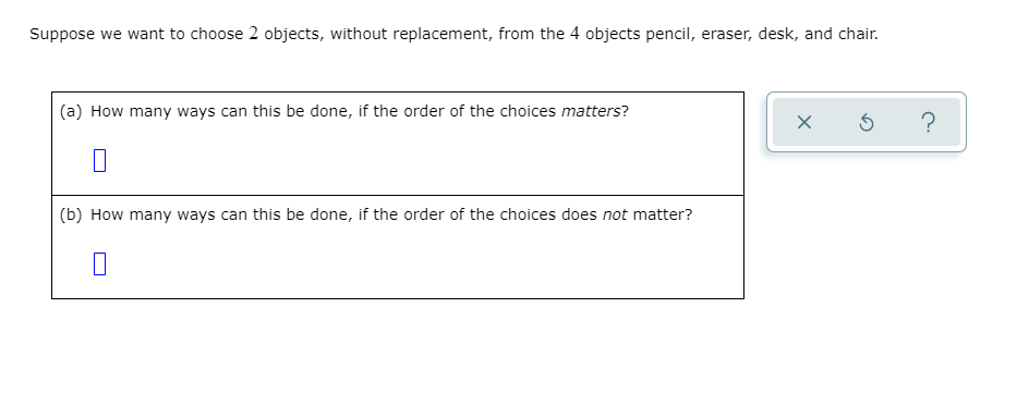 Suppose we want to choose 2 objects, without replacement, from the 4 objects pencil, eraser, desk, and chair.
(a) How many ways can this be done, if the order of the choices matters?
(b) How many ways can this be done, if the order of the choices does not matter?
