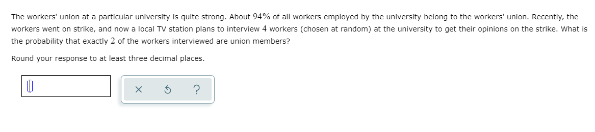 The workers' union at a particular university is quite strong. About 94% of all workers employed by the university belong to the workers' union. Recently, the
workers went on strike, and now a local TV station plans to interview 4 workers (chosen at random) at the university to get their opinions on the strike. What is
the probability that exactly 2 of the workers interviewed are union members?
Round your response to at least three decimal places.
