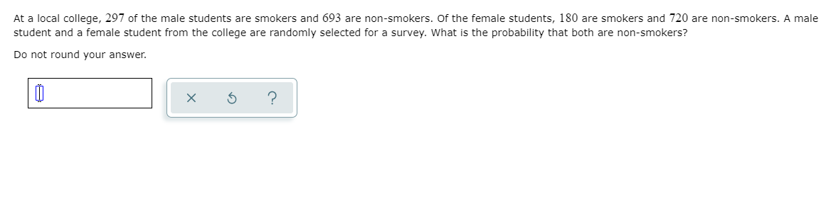 At a local college, 297 of the male students are smokers and 693 are non-smokers. Of the female students, 180 are smokers and 720 are non-smokers. A male
student and a female student from the college are randomly selected for a survey. What is the probability that both are non-smokers?
Do not round your answer.
