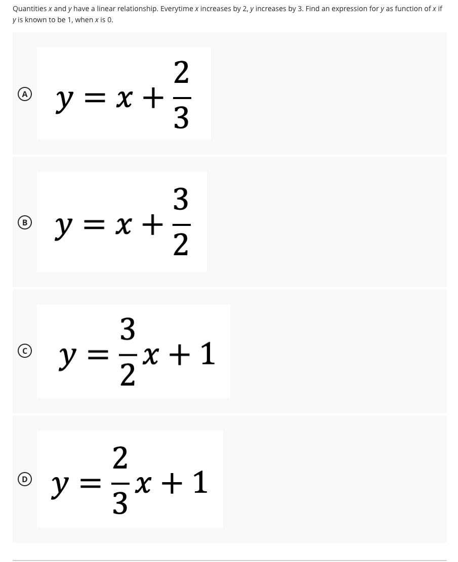 Quantities x and y have a linear relationship. Everytime x increases by 2, y increases by 3. Find an expression for y as function of x if
y is known to be 1, when x is 0.
2
y = x +
3
3
y = x +
-
3.
y =
5x +1
2
2
==X + 1
(D
