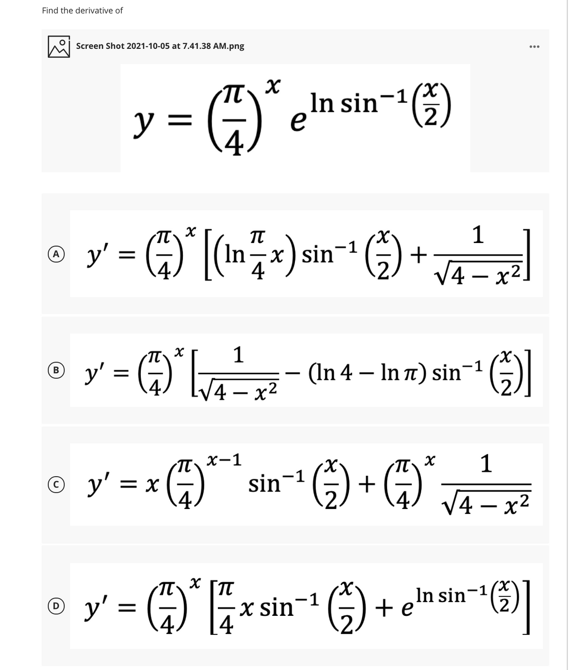 Find the derivative of
Screen Shot 2021-10-05 at 7.41.38 AM.png
y = ÷)
In sin-1(x
2.
1
o y' = 4)* (Inx):
+
V4 – x².
(A
-
o y = A*[
1
= G)
(In 4 – In t) sin¬1
-
4 — х2
1
sin-1 -) + (4)
T x-1
y' = x 4)
X.
4 – x2
-
o y' = )*
X.
In sin-1
+e
-1
x sin
4
2.
4.
