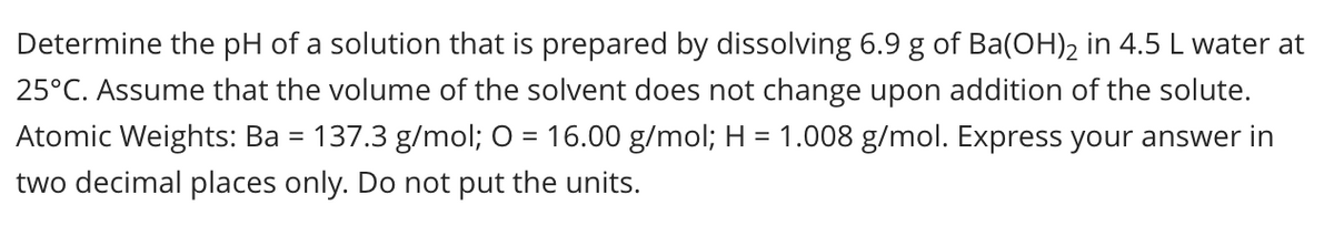 Determine the pH of a solution that is prepared by dissolving 6.9 g of Ba(OH)2 in 4.5 L water at
25°C. Assume that the volume of the solvent does not change upon addition of the solute.
Atomic Weights: Ba = 137.3 g/mol; O = 16.00 g/mol; H = 1.008 g/mol. Express your answer in
two decimal places only. Do not put the units.
