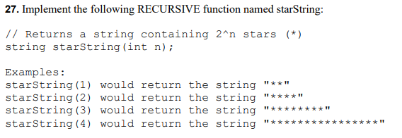 27. Implement the following RECURSIVE function named starString:
// Returns a string containing 2^n stars (*)
string starString(int n) ;
Examples:
starString (1) would return the string
starstring (2) would return the string
starstring (3) would return the string
starString(4) would return the string
"** "
"**** "
%3D
**I"
%3D
