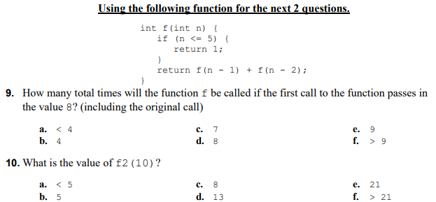 Using the following function for the next 2 questions.
int f(int n) {
if (n <= 5) {
return 1;
return f(n - 1) + f(n - 2);
9. How many total times will the function f be called if the first call to the function passes in
the value 8? (including the original call)
а. <4
с. 7
е. 9
b. 4
d. 8
f. > 9
10. What is the value of f2 (10)?
а. < 5
с. 8
d. 13
е.
21
b. 5
f. > 21
