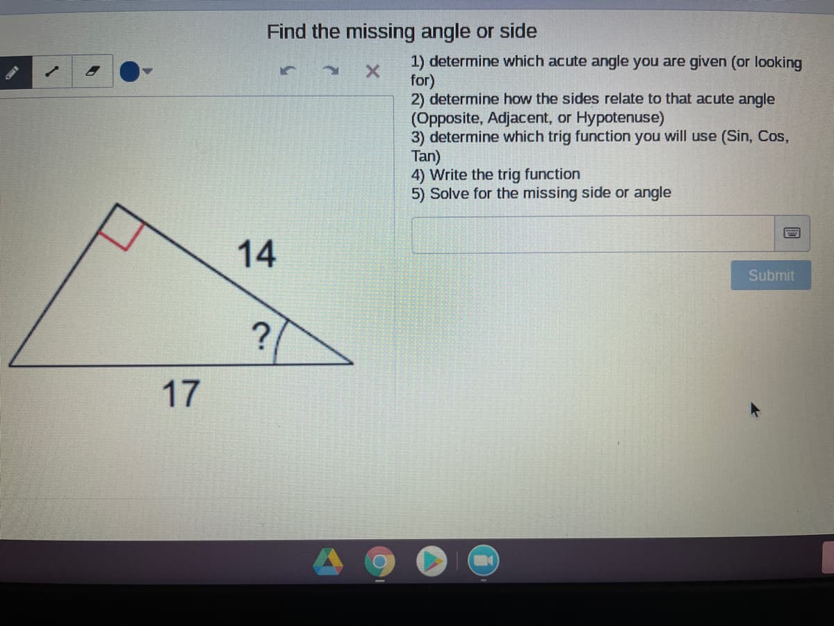 Find the missing angle or side
ON
1.
1) determine which acute angle you are given (or looking
for)
2) determine how the sides relate to that acute angle
(Opposite, Adjacent, or Hypotenuse)
3) determine which trig function you will use (Sin, Cos,
Tan)
4) Write the trig function
5) Solve for the missing side or angle
14
Submit
?
17
