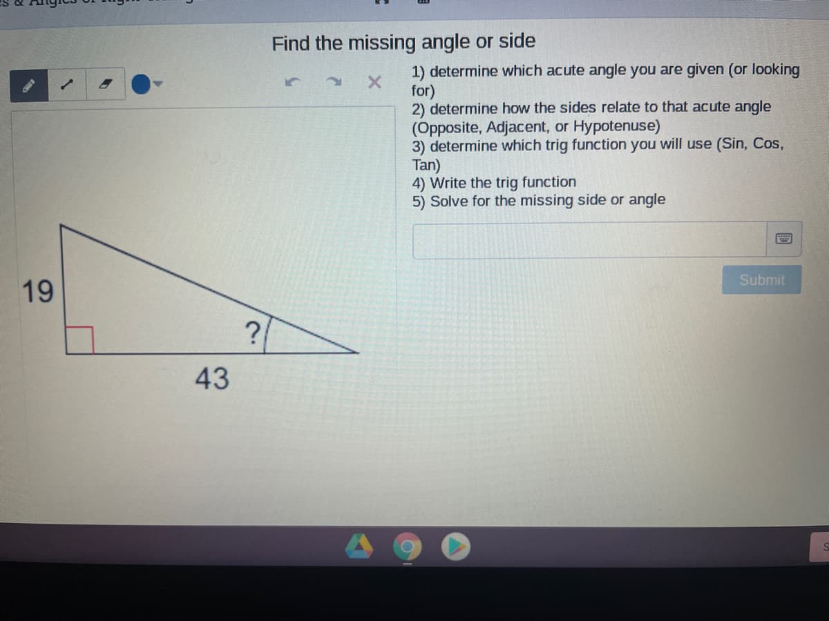 Find the missing angle or side
1) determine which acute angle you are given (or looking
for)
2) determine how the sides relate to that acute angle
(Opposite, Adjacent, or Hypotenuse)
3) determine which trig function you will use (Sin, Cos,
Tan)
4) Write the trig function
5) Solve for the missing side or angle
Submit
19
?
43
