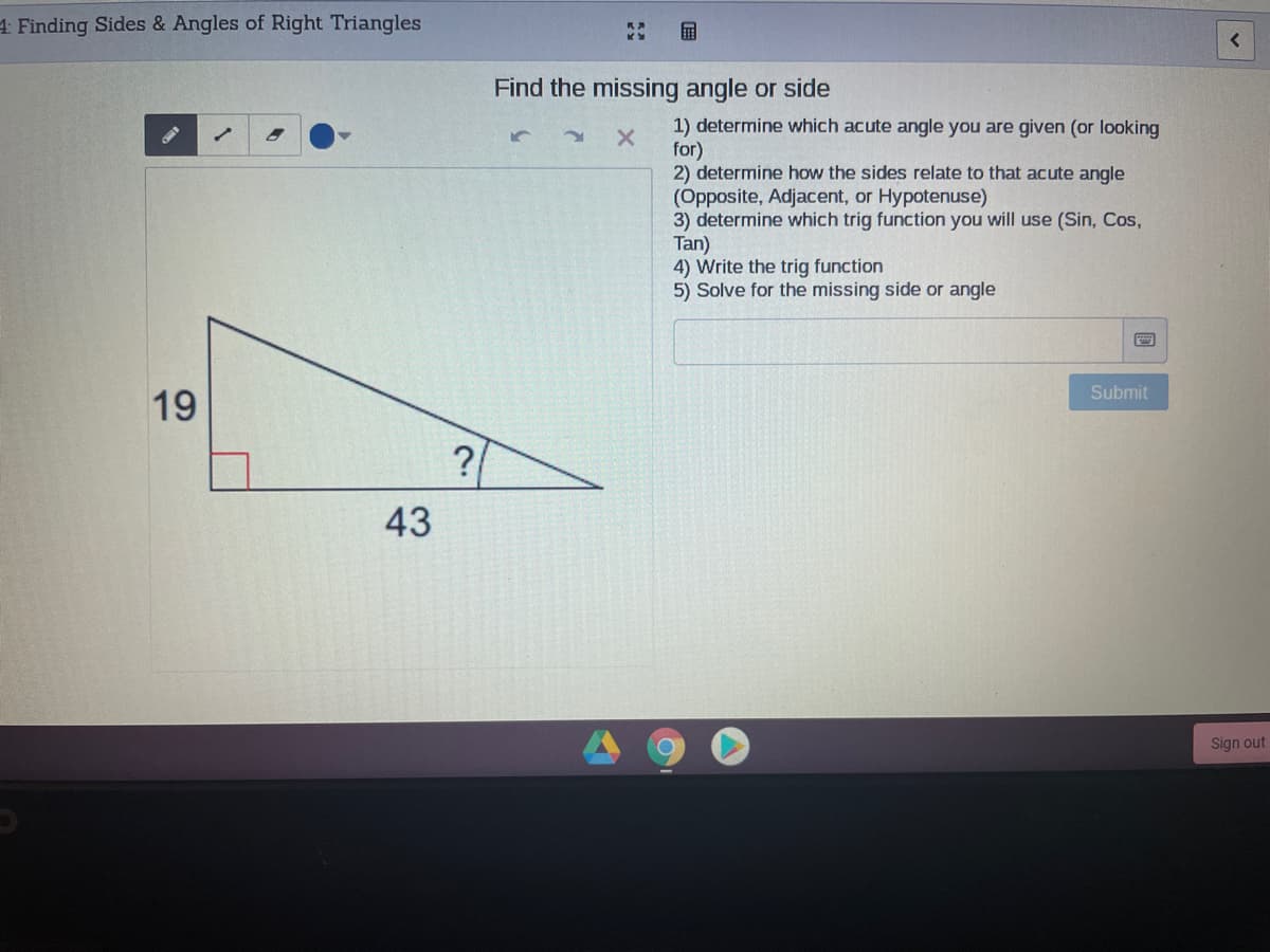4 Finding Sides & Angles of Right Triangles
国
Find the missing angle or side
1) determine which acute angle you are given (or looking
for)
2) determine how the sides relate to that acute angle
(Opposite, Adjacent, or Hypotenuse)
3) determine which trig function you will use (Sin, Cos,
Tan)
4) Write the trig function
5) Solve for the missing side or angle
Submit
19
?
43
Sign out
