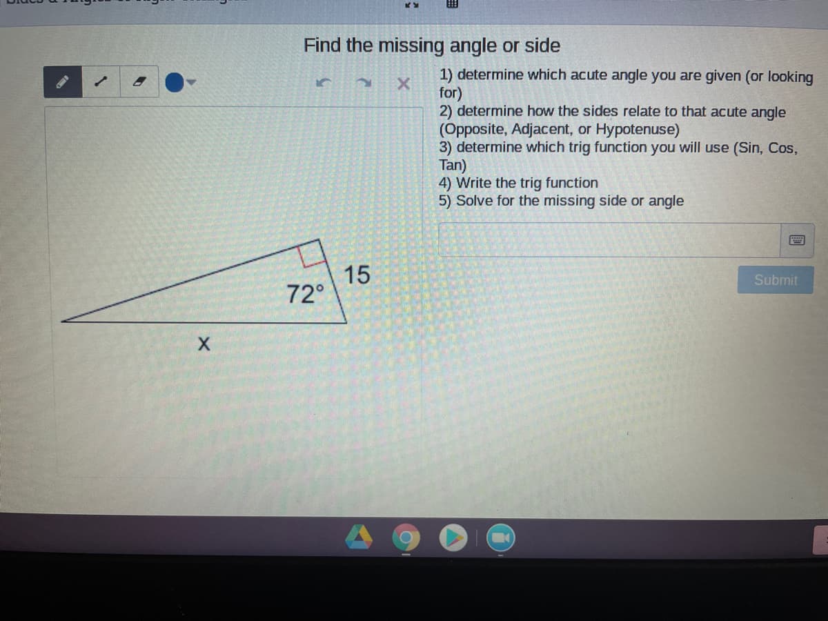 Find the missing angle or side
1) determine which acute angle you are given (or looking
for)
2) determine how the sides relate to that acute angle
(Opposite, Adjacent, or Hypotenuse)
3) determine which trig function you will use (Sin, Cos,
Tan)
4) Write the trig function
5) Solve for the missing side or angle
15
72°
Submit
