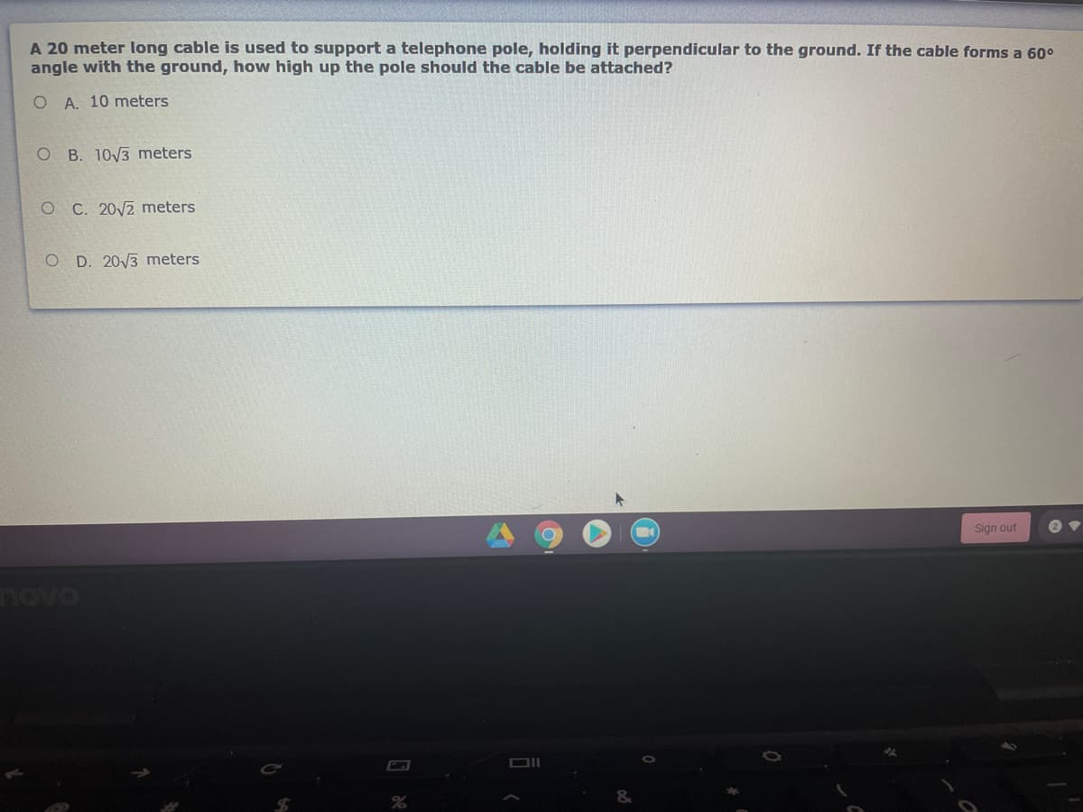 A 20 meter long cable is used to support a telephone pole, holding it perpendicular to the ground. If the cable forms a 60°
angle with the ground, how high up the pole should the cable be attached?
O A. 10 meters
O B. 10/3 meters
O C. 20V2 meters
O D. 20/3 meters
Sign out
novo
DII
