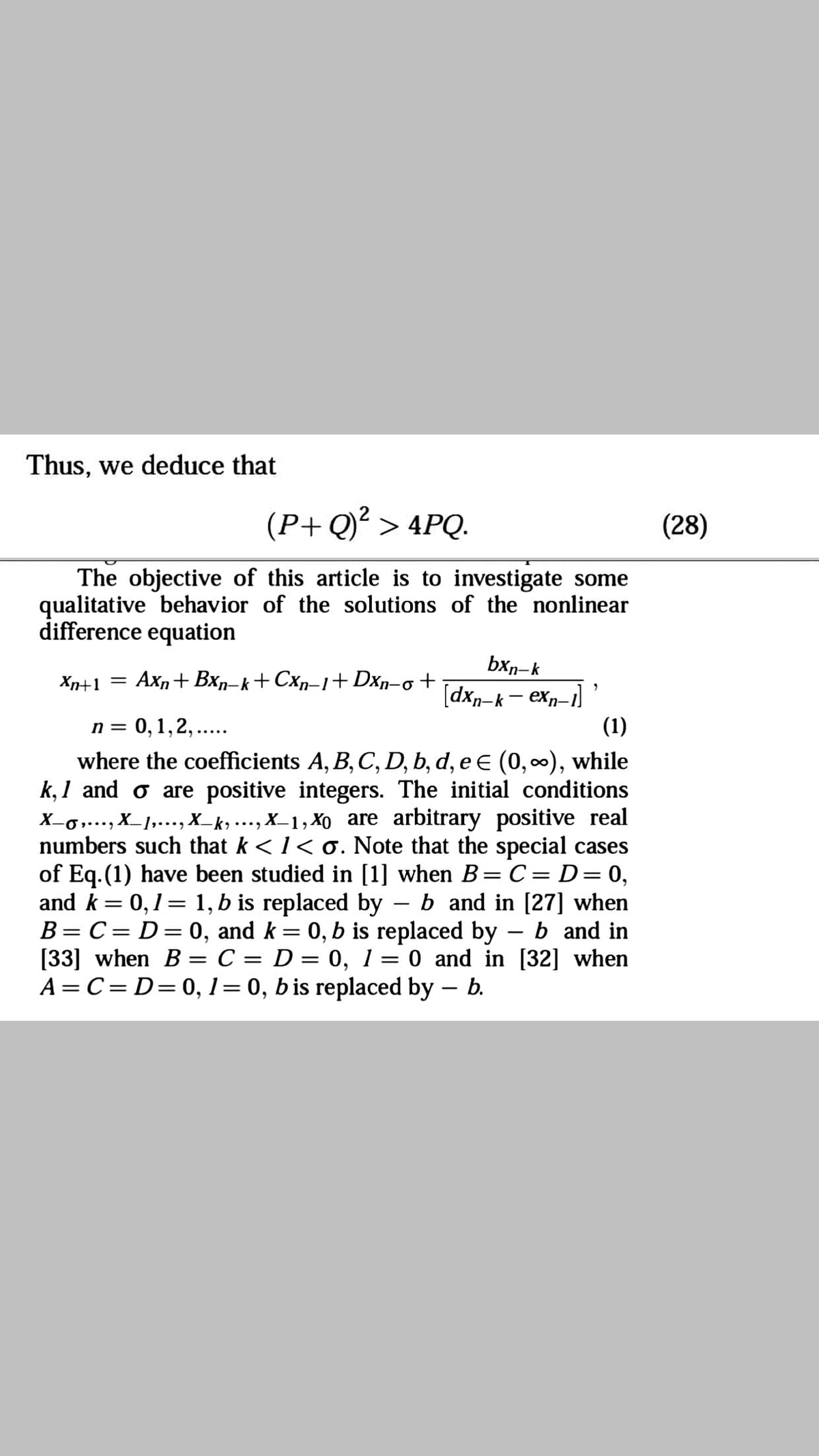 Thus, we deduce that
(P+ Q)² > 4PQ.
(28)
The objective of this article is to investigate some
qualitative behavior of the solutions of the nonlinear
difference equation
bxn-k
[dxn-k - exp-1)
Xn+1 =
Axn+ Bxn-k+Cxn–1+Dxn-o +
n = 0,1,2,..
where the coefficients A, B, C, D, b, d, e e (0,00), while
k, 1 and o are positive integers. The initial conditions
X-6…, X_1,..., X_k, ..., X_1, Xo are arbitrary positive real
numbers such that k <1< o. Note that the special cases
of Eq.(1) have been studied in [1] when B= C = D=0,
and k= 0,1= 1, b is replaced by – b and in [27] when
B= C= D=0, and k= 0, b is replaced by
[33] when B = C = D = 0, 1 = 0 and in [32] when
A = C= D=0, 1= 0, b is replaced by – b.
(1)
b and in
%3D
