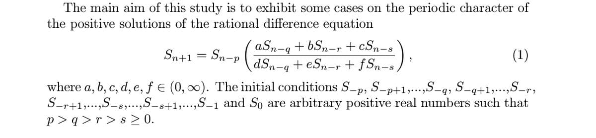 The main aim of this study is to exhibit some cases on the periodic character of
the positive solutions of the rational difference equation
aSn-q + bSn-r + cSn-s
dSn
Sn+1 = Sn-p
(1)
+ eSn-r + fSn-s ) '
-q
where a, b, c, d, e, ƒ€ (0, 0). The initial conditions S-p, S-p+1;.-,S-q, S-q+1;..,S-r,
S-r+1,...,S-s,...,S_s+1,...,S_1 and So are arbitrary positive real numbers such that
p > q > r > s > 0.
е,
