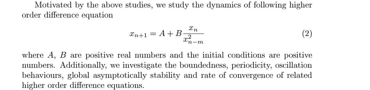 Motivated by the above studies, we study the dynamics of following higher
order difference equation
Xn+1
A + B
(2)
п-т
where A, B are positive real numbers and the initial conditions are positive
numbers. Additionally, we investigate the boundedness, periodicity, oscillation
behaviours, global asymptotically stability and rate of convergence of related
higher order difference equations.
