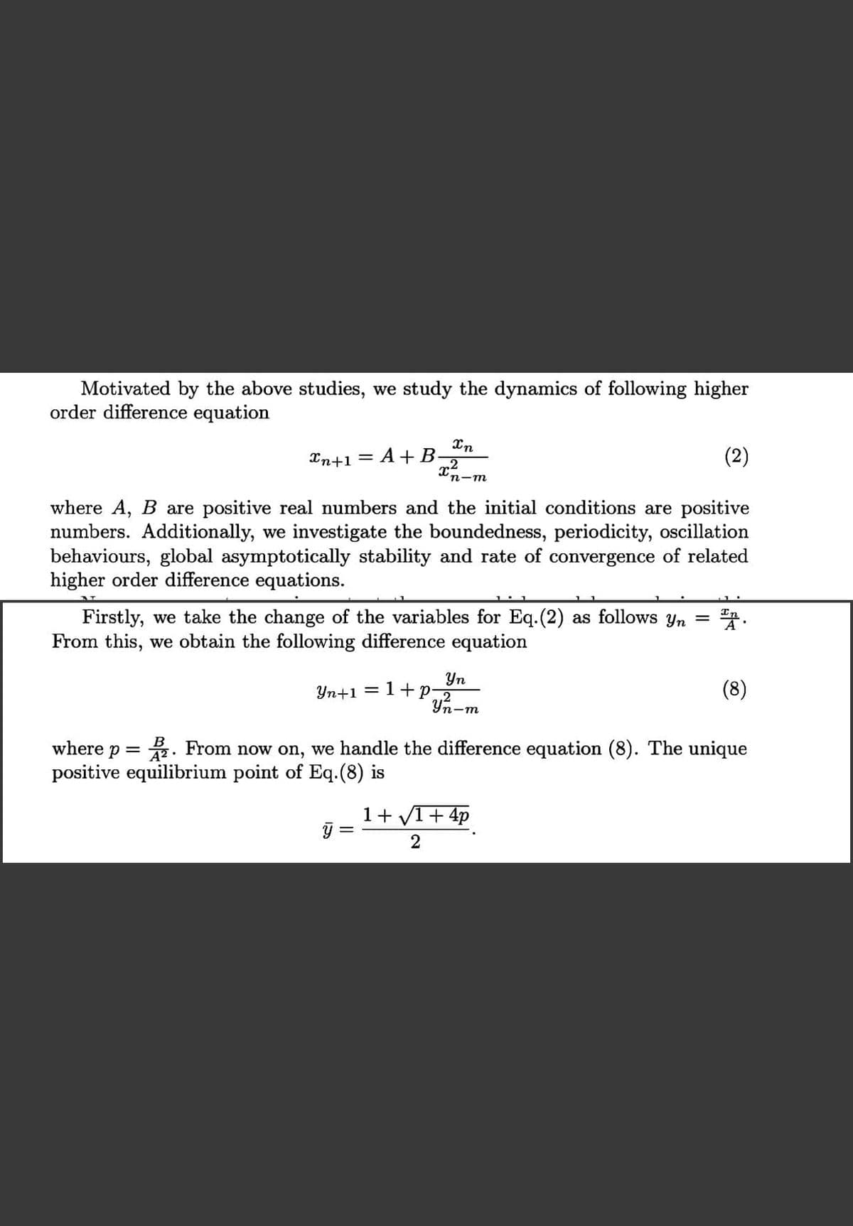 Motivated by the above studies, we study the dynamics of following higher
order difference equation
Xn
Xn+1 =
A+ B-
n-m
where A, B are positive real numbers and the initial conditions are positive
numbers. Additionally, we investigate the boundedness, periodicity, oscillation
behaviours, global asymptotically stability and rate of convergence of related
higher order difference equations.
Firstly, we take the change of the variables for Eq.(2) as follows yn =
From this, we obtain the following difference equation
Yn
Yn+1 = 1+p
(8)
Yn-m
where p = . From now on, we handle the difference equation (8). The unique
positive equilibrium point of Eq.(8) is
1+ V1+ 4p
