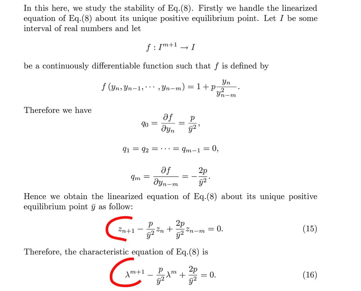 In this here, we study the stability of Eq.(8). Firstly we handle the linearized
equation of Eq.(8) about its unique positive equilibrium point. Let I be some
interval of real numbers and let
f : Im+1
I
be a continuously differentiable function such that f is defined by
Уп
-m) = 1+p2
Уп-т
f (Yn, Yn-1,', Yn-m,
Therefore we have
af
9o =
dyn
q1 = 42 = ·…:= qm-1 = 0,
af
dyn-
2p
Im =
Hence we obtain the linearized equation of Eq.(8) about its unique positive
equilibrium point j as follow:
2p
Zn+1
Zn +
Zn-m
= 0.
(15)
Therefore, the characteristic equation of Eq.(8) is
Am+1
2p
= 0.
(16)
