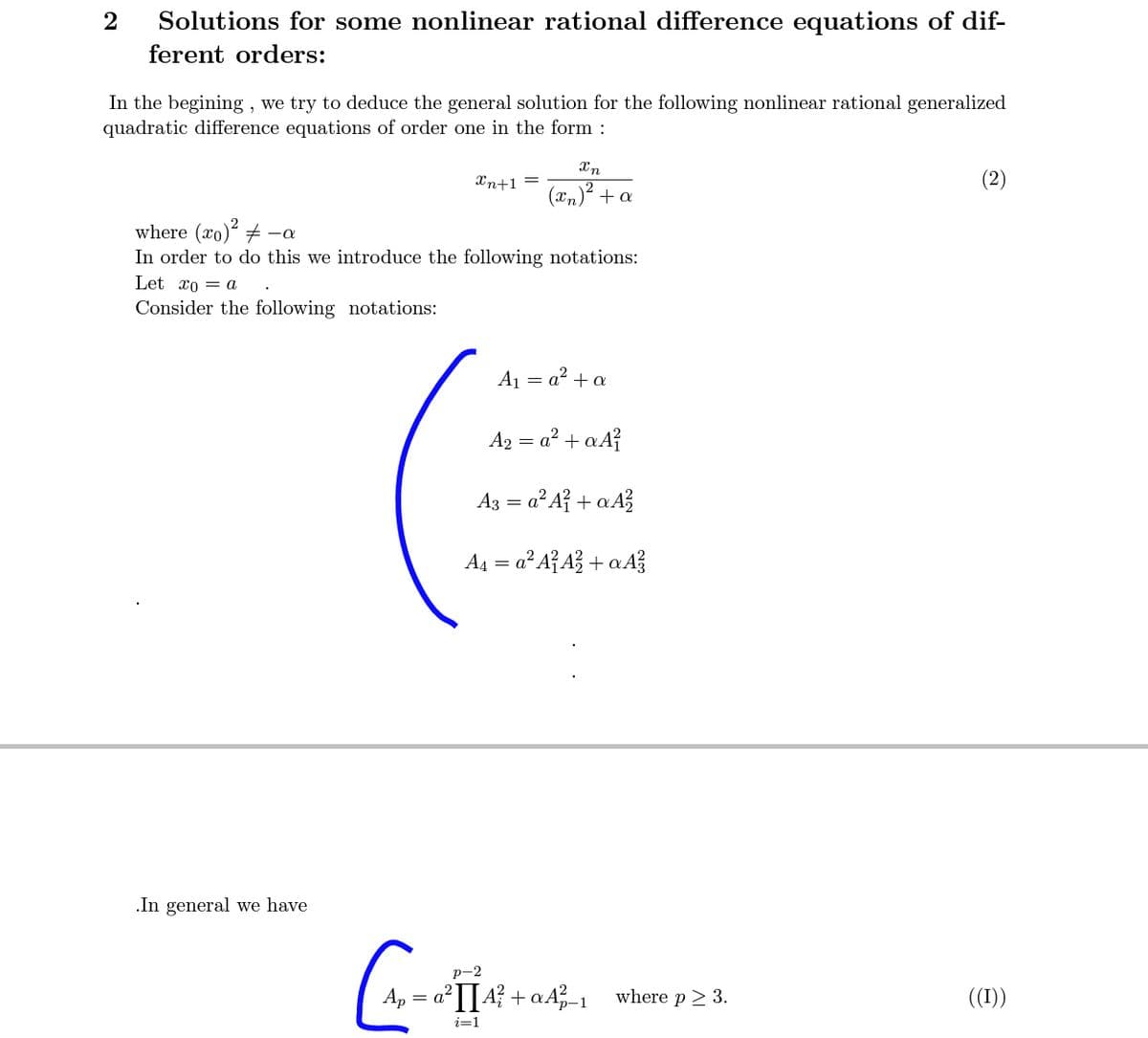 2
Solutions for some nonlinear rational difference equations of dif-
ferent orders:
In the begining , we try to deduce the general solution for the following nonlinear rational generalized
quadratic difference equations of order one in the form :
Xn
Xn+1 =
(xn)² + a
where (xo)² + -a
In order to do this we introduce the following notations:
Let xo = a
Consider the following notations:
A1 = a? + a
A2 = a? + aA?
Az = a² A? + a A}
A4 = a² A{A? + aA?
.In general we have
р-2
Ap = a°I[4? + aA_1 where p 2 3.
((1))
p-1
i=1
