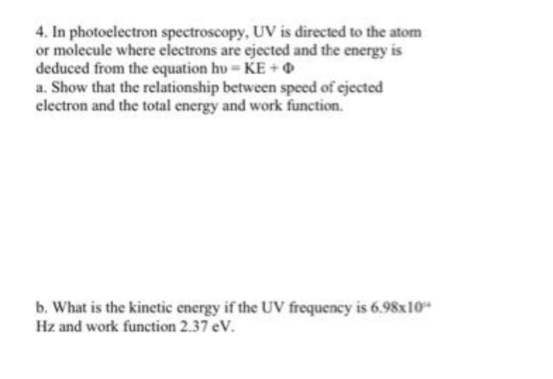 4. In photoelectron spectroscopy, UV is directed to the atom
or molecule where electrons are ejected and the energy is
deduced from the equation hv=KE +
a. Show that the relationship between speed of ejected
electron and the total energy and work function.
b. What is the kinetic energy if the UV frequency is 6.98x10"
Hz and work function 2.37 eV.