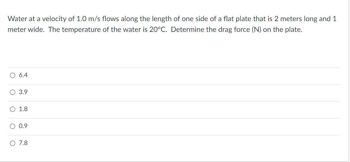 Water at a velocity of 1.0 m/s flows along the length of one side of a flat plate that is 2 meters long and 1
meter wide. The temperature of the water is 20°C. Determine the drag force (N) on the plate.
O 6.4
O 3.9
O 1.8
O 0.9
O 7.8