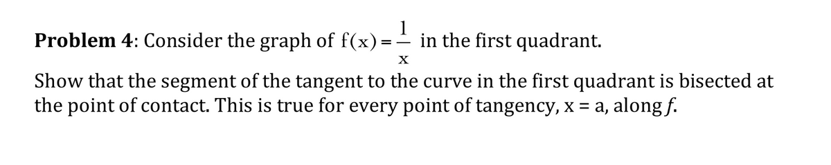Problem 4: Consider the graph of f(x)=
1
in the first quadrant.
-
X
Show that the segment of the tangent to the curve in the first quadrant is bisected at
the point of contact. This is true for every point of tangency, x = a, along f.

