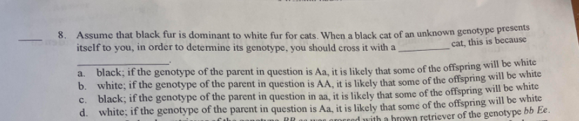 8. Assume that black fur is dominant to white fur for cats When a black cat of an unknown genotype presents
itself to you, in order to determine its genotype, you should cross it with a
cat, this is because
a. black; if the genotype of the parent in question is Aa, it is likely that some of the offspring will be white
b. white; if the genotype of the parent in question is AA, it is likely that some of the offspring will bec white
c. black; if the genotype of the parent in question in aa, it is likely that some of the offspring will be white
d. white; if the genotype of the parent in question is Aa, it is likely that some of the offspring will be white
MEred with a brown retriever of the genotype bb Ee.
